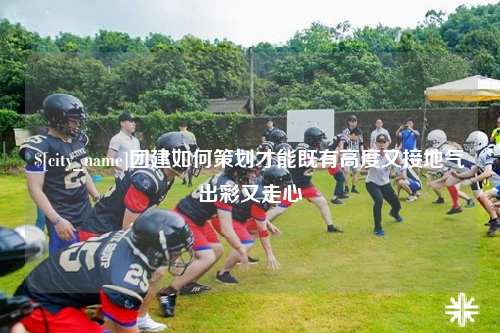 辽宁团建如何策划才能既有高度又接地气出彩又走心