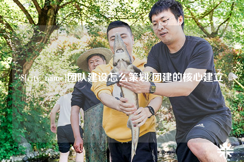 辽宁团队建设怎么策划 团建的核心建立